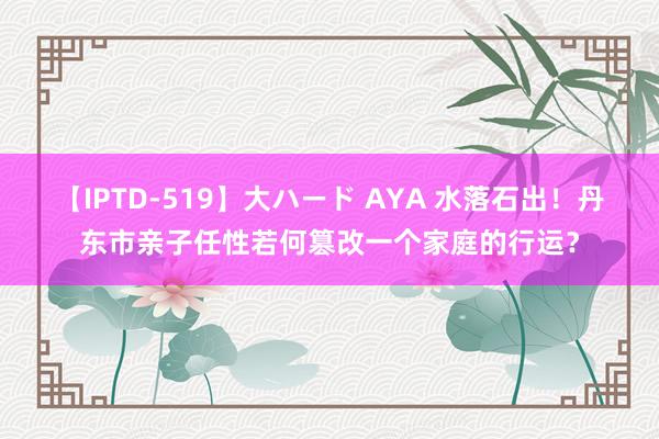 【IPTD-519】大ハード AYA 水落石出！丹东市亲子任性若何篡改一个家庭的行运？