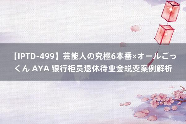 【IPTD-499】芸能人の究極6本番×オールごっくん AYA 银行柜员退休待业金蜕变案例解析