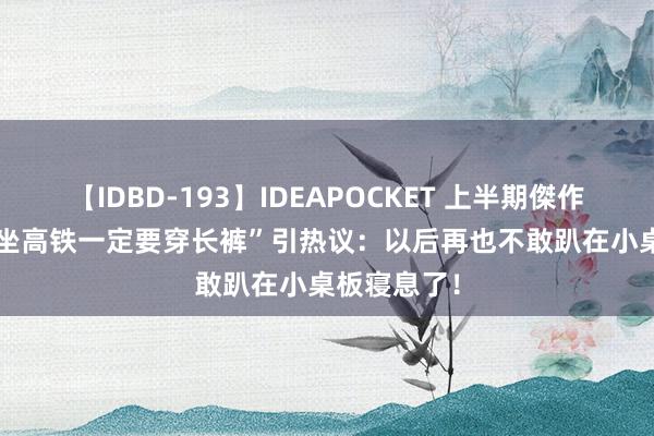 【IDBD-193】IDEAPOCKET 上半期傑作集2009 “坐高铁一定要穿长裤”引热议：以后再也不敢趴在小桌板寝息了！