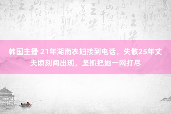 韩国主播 21年湖南农妇接到电话，失散25年丈夫顷刻间出现，坚抓把她一网打尽