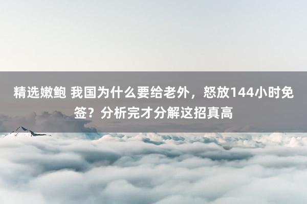 精选嫩鲍 我国为什么要给老外，怒放144小时免签？分析完才分解这招真高