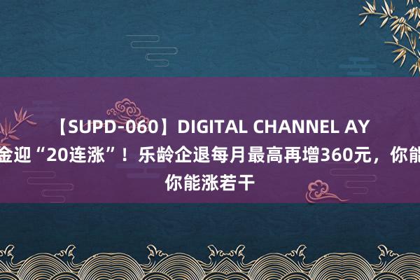 【SUPD-060】DIGITAL CHANNEL AYA 待业金迎“20连涨”！乐龄企退每月最高再增360元，你能涨若干