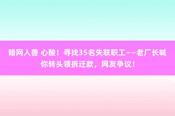 暗网人兽 心酸！寻找35名失联职工——老厂长喊你转头领拆迁款，网友争议！