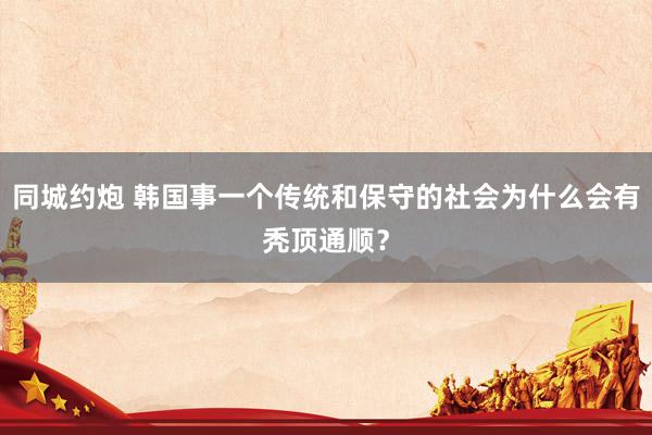 同城约炮 韩国事一个传统和保守的社会为什么会有秃顶通顺？