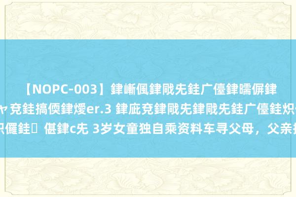 【NOPC-003】銉嶃偑銉戙兂銈广儓銉曘偋銉嗐偅銉冦偡銉ャ儫銉ャ兗銈搞偄銉燰er.3 銉庛兗銉戙兂銉戙兂銈广儓銈炽儸銈偡銉с兂 3岁女童独自乘资料车寻父母，父亲接她时泣不成声，腿软无力