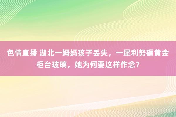 色情直播 湖北一姆妈孩子丢失，一犀利努砸黄金柜台玻璃，她为何要这样作念？