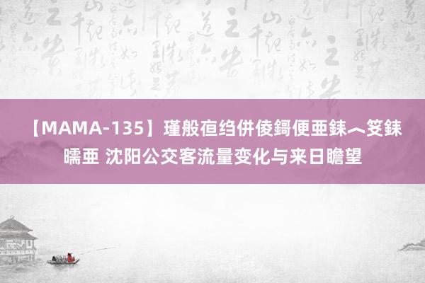 【MAMA-135】瑾般亱绉併倰鎶便亜銇︿笅銇曘亜 沈阳公交客流量变化与来日瞻望