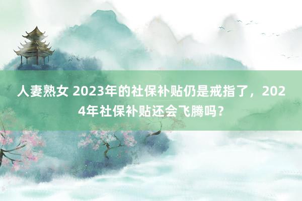 人妻熟女 2023年的社保补贴仍是戒指了，2024年社保补贴还会飞腾吗？