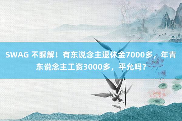 SWAG 不睬解！有东说念主退休金7000多，年青东说念主工资3000多，平允吗？