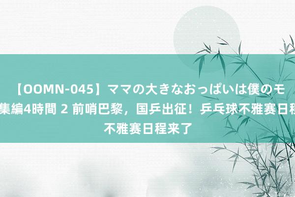 【OOMN-045】ママの大きなおっぱいは僕のモノ 総集編4時間 2 前哨巴黎，国乒出征！乒乓球不雅赛日程来了