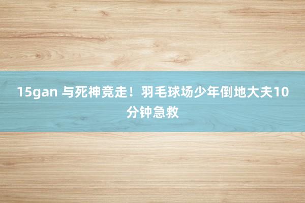 15gan 与死神竞走！羽毛球场少年倒地大夫10分钟急救