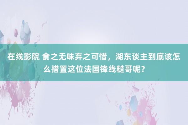 在线影院 食之无味弃之可惜，湖东谈主到底该怎么措置这位法国锋线糙哥呢？