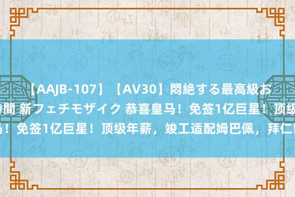 【AAJB-107】【AV30】悶絶する最高級おっぱい生々しい性交 4時間 新フェチモザイク 恭喜皇马！免签1亿巨星！顶级年薪，竣工适配姆巴佩，拜仁留不住