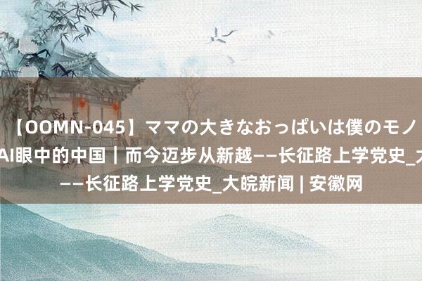 【OOMN-045】ママの大きなおっぱいは僕のモノ 総集編4時間 2 AI眼中的中国｜而今迈步从新越——长征路上学党史_大皖新闻 | 安徽网