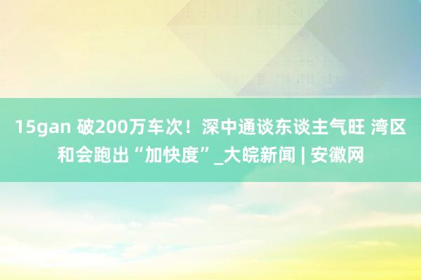 15gan 破200万车次！深中通谈东谈主气旺 湾区和会跑出“加快度”_大皖新闻 | 安徽网