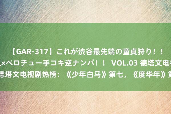 【GAR-317】これが渋谷最先端の童貞狩り！！ 超ド派手ギャル5人組×ベロチュー手コキ逆ナンパ！！ VOL.03 德塔文电视剧热榜：《少年白马》第七，《度华年》第二，第一很牛