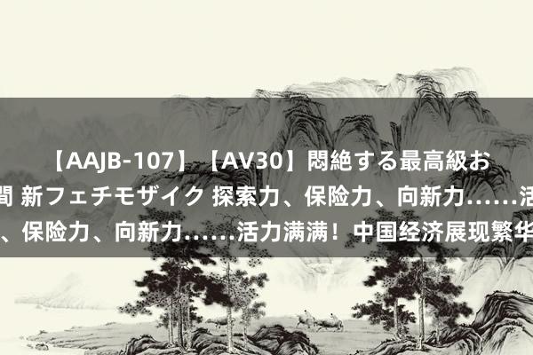 【AAJB-107】【AV30】悶絶する最高級おっぱい生々しい性交 4時間 新フェチモザイク 探索力、保险力、向新力……活力满满！中国经济展现繁华期许