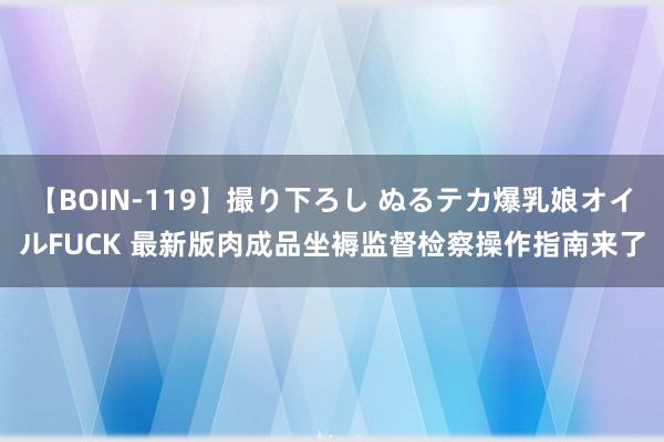 【BOIN-119】撮り下ろし ぬるテカ爆乳娘オイルFUCK 最新版肉成品坐褥监督检察操作指南来了