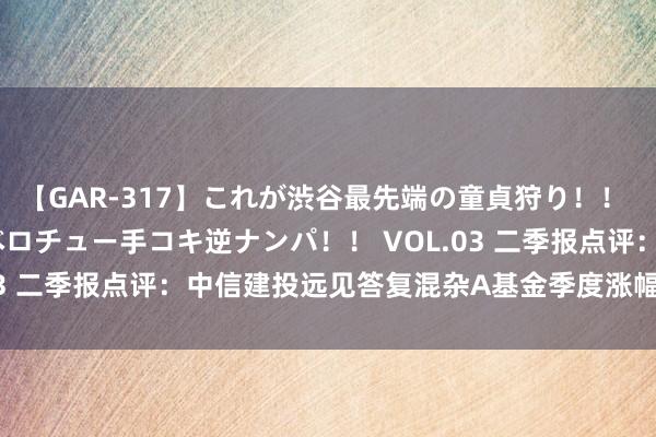 【GAR-317】これが渋谷最先端の童貞狩り！！ 超ド派手ギャル5人組×ベロチュー手コキ逆ナンパ！！ VOL.03 二季报点评：中信建投远见答复混杂A基金季度涨幅-8.01%