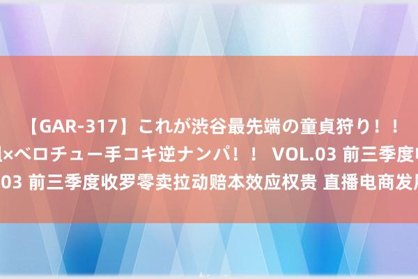 【GAR-317】これが渋谷最先端の童貞狩り！！ 超ド派手ギャル5人組×ベロチュー手コキ逆ナンパ！！ VOL.03 前三季度收罗零卖拉动赔本效应权贵 直播电商发展势头苍劲