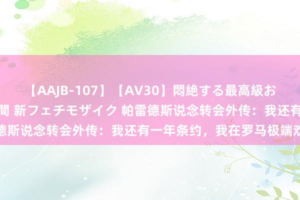 【AAJB-107】【AV30】悶絶する最高級おっぱい生々しい性交 4時間 新フェチモザイク 帕雷德斯说念转会外传：我还有一年条约，我在罗马极端欢快