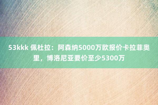 53kkk 佩杜拉：阿森纳5000万欧报价卡拉菲奥里，博洛尼亚要价至少5300万