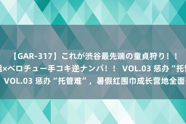 【GAR-317】これが渋谷最先端の童貞狩り！！ 超ド派手ギャル5人組×ベロチュー手コキ逆ナンパ！！ VOL.03 惩办“托管难”，暑假红围巾成长营地全面开营