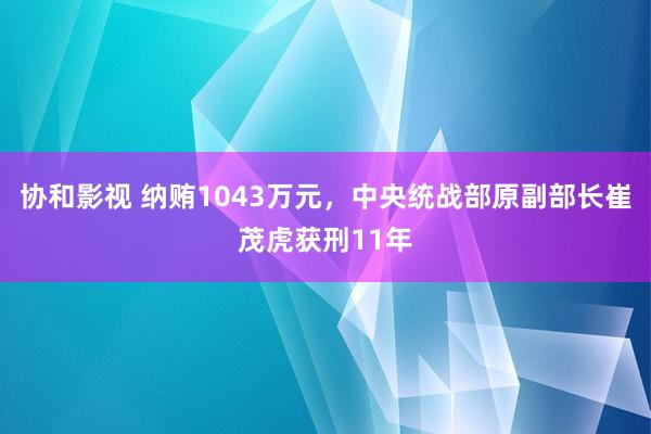 协和影视 纳贿1043万元，中央统战部原副部长崔茂虎获刑11年