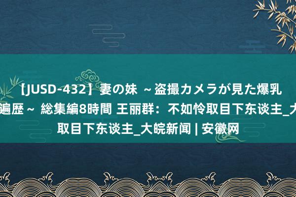 【JUSD-432】妻の妹 ～盗撮カメラが見た爆乳の妹を襲う男の遍歴～ 総集編8時間 王丽群：不如怜取目下东谈主_大皖新闻 | 安徽网