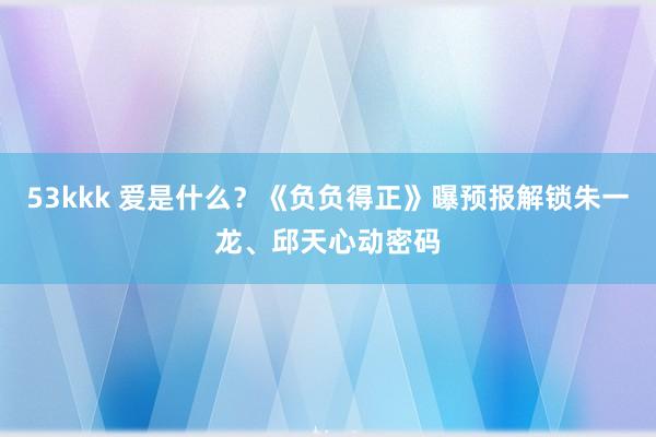 53kkk 爱是什么？《负负得正》曝预报解锁朱一龙、邱天心动密码