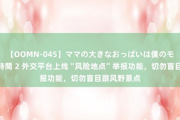 【OOMN-045】ママの大きなおっぱいは僕のモノ 総集編4時間 2 外交平台上线“风险地点”举报功能，切勿盲目跟风野景点