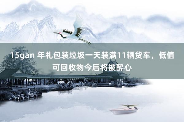 15gan 年礼包装垃圾一天装满11辆货车，低值可回收物今后将被醉心