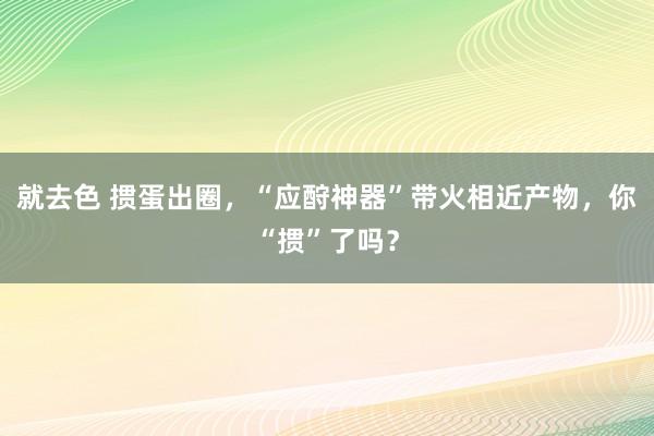 就去色 掼蛋出圈，“应酧神器”带火相近产物，你“掼”了吗？