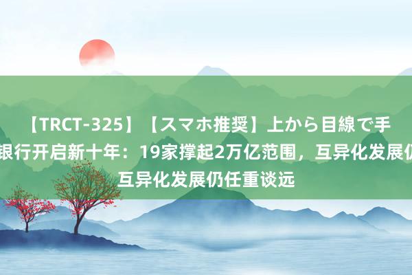 【TRCT-325】【スマホ推奨】上から目線で手コキ 民营银行开启新十年：19家撑起2万亿范围，互异化发展仍任重谈远