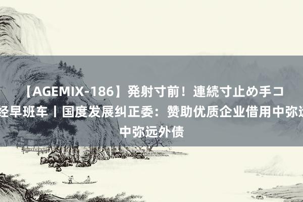 【AGEMIX-186】発射寸前！連続寸止め手コキ 财经早班车丨国度发展纠正委：赞助优质企业借用中弥远外债