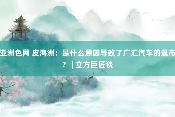 亚洲色网 皮海洲：是什么原因导致了广汇汽车的退市？ | 立方巨匠谈