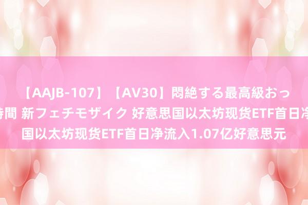 【AAJB-107】【AV30】悶絶する最高級おっぱい生々しい性交 4時間 新フェチモザイク 好意思国以太坊现货ETF首日净流入1.07亿好意思元