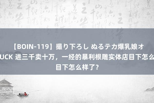 【BOIN-119】撮り下ろし ぬるテカ爆乳娘オイルFUCK 进三千卖十万，一经的暴利根雕实体店目下怎么样了？