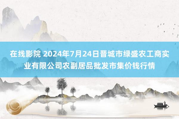 在线影院 2024年7月24日晋城市绿盛农工商实业有限公司农副居品批发市集价钱行情