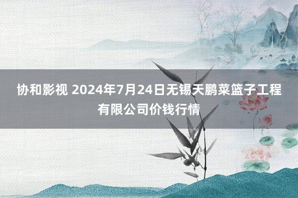 协和影视 2024年7月24日无锡天鹏菜篮子工程有限公司价钱行情