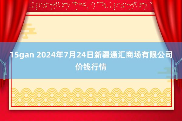 15gan 2024年7月24日新疆通汇商场有限公司价钱行情