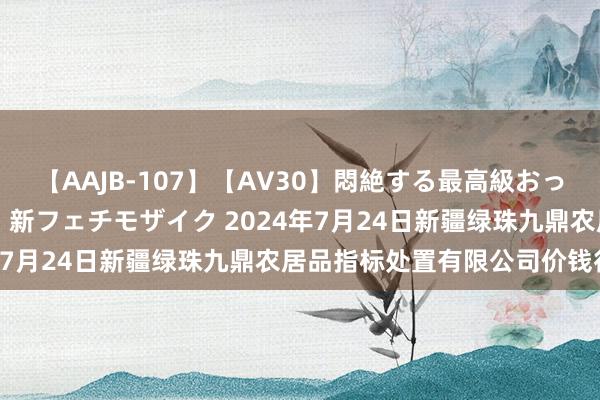 【AAJB-107】【AV30】悶絶する最高級おっぱい生々しい性交 4時間 新フェチモザイク 2024年7月24日新疆绿珠九鼎农居品指标处置有限公司价钱行情