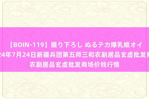 【BOIN-119】撮り下ろし ぬるテカ爆乳娘オイルFUCK 2024年7月24日新疆兵团第五师三和农副居品玄虚批发商场价钱行情