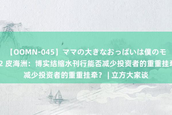 【OOMN-045】ママの大きなおっぱいは僕のモノ 総集編4時間 2 皮海洲：博实结缩水刊行能否减少投资者的重重挂牵？ | 立方大家谈