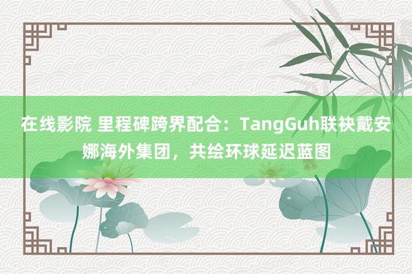 在线影院 里程碑跨界配合：TangGuh联袂戴安娜海外集团，共绘环球延迟蓝图