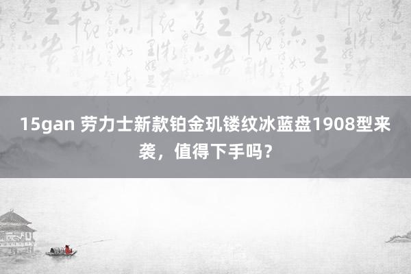 15gan 劳力士新款铂金玑镂纹冰蓝盘1908型来袭，值得下手吗？