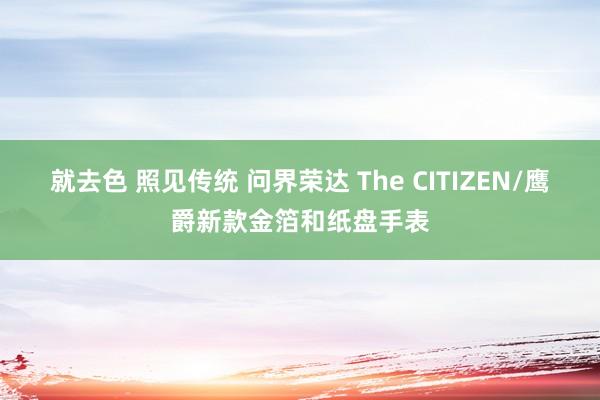 就去色 照见传统 问界荣达 The CITIZEN/鹰爵新款金箔和纸盘手表