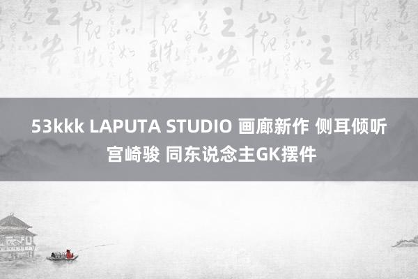 53kkk LAPUTA STUDIO 画廊新作 侧耳倾听 宫崎骏 同东说念主GK摆件