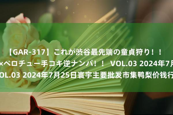 【GAR-317】これが渋谷最先端の童貞狩り！！ 超ド派手ギャル5人組×ベロチュー手コキ逆ナンパ！！ VOL.03 2024年7月25日寰宇主要批发市集鸭梨价钱行情