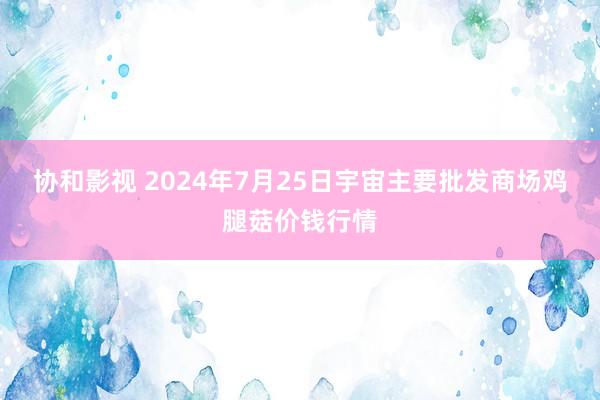 协和影视 2024年7月25日宇宙主要批发商场鸡腿菇价钱行情